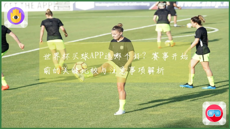 世界杯买球APP选哪个好？赛事开始前的关键比较与注意事项解析