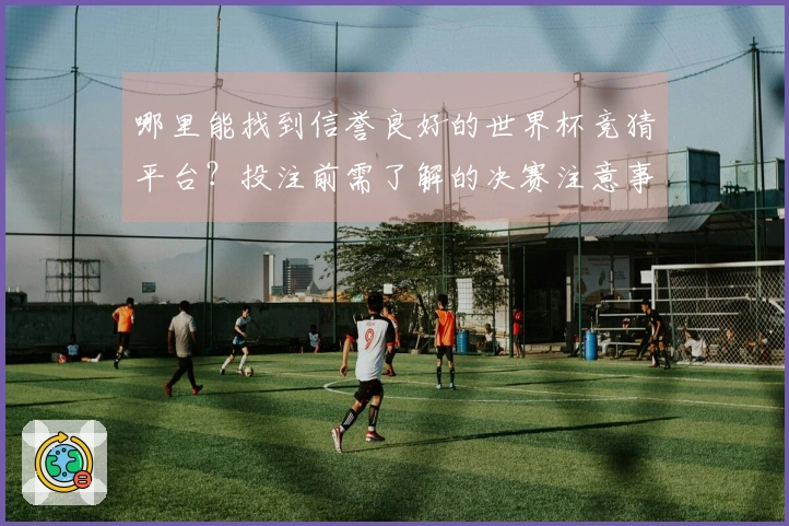 哪里能找到信誉良好的世界杯竞猜平台？投注前需了解的决赛注意事项