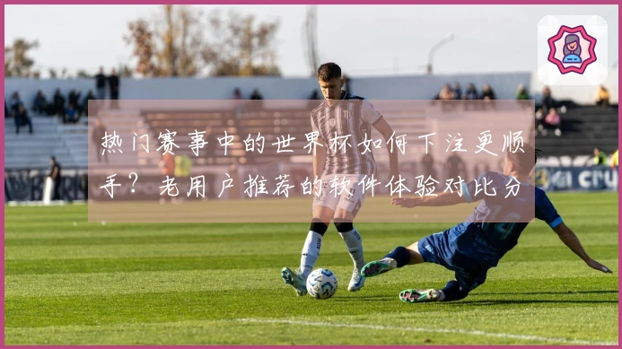 热门赛事中的世界杯如何下注更顺手？老用户推荐的软件体验对比分析