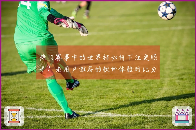 热门赛事中的世界杯如何下注更顺手？老用户推荐的软件体验对比分析